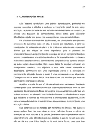 27



   3. CONSIDERAÇÕES FINAIS:


      Este trabalho oportunizou uma grande aprendizagem, permitindo-me
repensar conceitos e atitudes e conhecer o importante papel da arte sobre
educação. A prática da sala de aula vai além do conhecimento do conteúdo, é
preciso uma bagagem de conhecimentos, sendo estes, para solucionar
dificuldades e ajudar aos alunos nos seus problemas como seres individuais.
      Foi prazeroso trabalhar com adolescentes, em um momento em que seus
processos de autocrítica estão em alta. E quanto aos resultados, a partir da
investigação, da elaboração do plano e da prática em sala de aula, é possível
afirmar   que   são   etapas   de    suma   importância   para   o   processo   de
ensino/aprendizagem, pois através dela conseguiu-se ter um conhecimento prévio
sobre o comportamento e as atitudes dos alunos, foi possível também conhecer a
realidade da escola escolhida, permitindo uma compreensão do contexto em que
as aulas seriam desenvolvidas. Com esses dados foi possível estruturar um
planejamento orientado com objetivos e uma idéia central adequada e
desafiadora, confirmando que uma organização prévia e a aplicação do
conhecimento adquirido durante o curso é uma necessidade a ser alcançada.
Conseguiu-se utilizar estes dados para desenvolver um trabalho que fosse de
acordo com o interesse dos alunos.
      A prática em sala de aula só foi concretizada com sucesso em função da
clareza que se pode vislumbrar através das observações realizadas antes de todo
o processo de planejamento. Nesta perspectiva, foi possível compreender que um
professor é como um elemento importante de síntese e conclusão de uma etapa
que possibilita o exercício de reflexão sobre a própria prática educacional, assim
como uma oportunidade de proporcionar aos alunos espaços e momentos de uma
educação criativa.
      Sua concretização foi marcada por momentos de reflexão, nos quais os
alunos podiam falar das suas obras e trocar vivências durante a oficina de
produção de tintas naturais e de pintura, permitindo que se percebesse que é
possível ter uma visão otimista da arte nas escolas, e que me fez ver que a arte
não se dá em uma única direção e de uma única forma, mas para isso
 