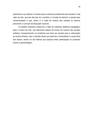 28



precisamos nos dedicar e mostrar para os demais profissionais das escolas o real
valor da arte, que ela não tem só o sentido e a função de decorar a escola para
comemorações o que, ainda, é a visão da maioria das escolas ou apenas
preencher o currículo da educação nacional.
      O trabalho realizado evidenciou a falta de materiais didáticos pedagógico
para o ensino da arte, nas diferentes etapas de ensino da maioria das escolas
públicas, transparecendo um problema que deve ser sanado para a valorização
do ensino artístico, pois, é através deste que estimula a criatividade e a autocrítica
dos alunos, sendo um dos fatores que propicia maior participação no processo
ensino e aprendizagem.
 