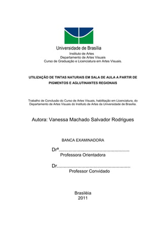 Instituto de Artes
                     Departamento de Artes Visuais
           Curso de Graduação e Licenciatura em Artes Visuais.



UTILIZAÇÃO DE TINTAS NATURAIS EM SALA DE AULA A PARTIR DE
               PIGMENTOS E AGLUTINANTES REGIONAIS




Trabalho de Conclusão do Curso de Artes Visuais, habilitação em Licenciatura, do
 Departamento de Artes Visuais do Instituto de Artes da Universidade de Brasília.




  Autora: Vanessa Machado Salvador Rodrigues



                        BANCA EXAMINADORA

                 Drª....................................................
                       Professora Orientadora

                 Dr......................................................
                              Professor Convidado




                                  Brasiléia
                                   2011
 