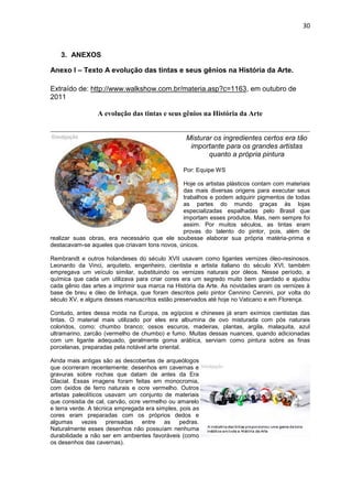 30



   3. ANEXOS

Anexo I – Texto A evolução das tintas e seus gênios na História da Arte.

Extraído de: http://www.walkshow.com.br/materia.asp?c=1163, em outubro de
2011

                 A evolução das tintas e seus gênios na História da Arte


                                                  Misturar os ingredientes certos era tão
                                                   importante para os grandes artistas
                                                         quanto a própria pintura

                                                 Por: Equipe WS

                                               Hoje os artistas plásticos contam com materiais
                                               das mais diversas origens para executar seus
                                               trabalhos e podem adquirir pigmentos de todas
                                               as partes do mundo graças às lojas
                                               especializadas espalhadas pelo Brasil que
                                               importam esses produtos. Mas, nem sempre foi
                                               assim. Por muitos séculos, as tintas eram
                                               provas do talento do pintor, pois, além de
realizar suas obras, era necessário que ele soubesse elaborar sua própria matéria-prima e
destacavam-se aqueles que criavam tons novos, únicos.

Rembrandt e outros holandeses do século XVII usavam como ligantes vernizes óleo-resinosos.
Leonardo da Vinci, arquiteto, engenheiro, cientista e artista italiano do século XVI, também
empregava um veículo similar, substituindo os vernizes naturais por óleos. Nesse período, a
química que cada um utilizava para criar cores era um segredo muito bem guardado e ajudou
cada gênio das artes a imprimir sua marca na História da Arte. As novidades eram os vernizes à
base de breu e óleo de linhaça, que foram descritos pelo pintor Cennino Cennini, por volta do
século XV, e alguns desses manuscritos estão preservados até hoje no Vaticano e em Florença.

Contudo, antes dessa moda na Europa, os egípcios e chineses já eram exímios cientistas das
tintas. O material mais utilizado por eles era albumina de ovo misturada com pós naturais
coloridos, como: chumbo branco; ossos escuros, madeiras, plantas, argila, malaquita, azul
ultramarino, zarcão (vermelho de chumbo) e fumo. Muitas dessas nuances, quando adicionadas
com um ligante adequado, geralmente goma arábica, serviam como pintura sobre as finas
porcelanas, preparadas pela notável arte oriental.

Ainda mais antigas são as descobertas de arqueólogos
que ocorreram recentemente: desenhos em cavernas e
gravuras sobre rochas que datam de antes da Era
Glacial. Essas imagens foram feitas em monocromia,
com óxidos de ferro naturais e ocre vermelho. Outros
artistas paleolíticos usavam um conjunto de materiais
que consistia de cal, carvão, ocre vermelho ou amarelo
e terra verde. A técnica empregada era simples, pois as
cores eram preparadas com os próprios dedos e
algumas vezes prensadas entre as pedras.
Naturalmente esses desenhos não possuíam nenhuma
durabilidade a não ser em ambientes favoráveis (como
os desenhos das cavernas).
 