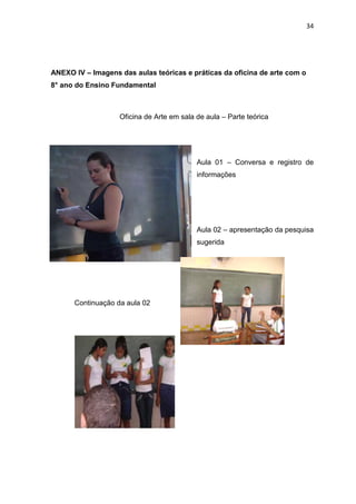 34




ANEXO IV – Imagens das aulas teóricas e práticas da oficina de arte com o
8° ano do Ensino Fundamental



                   Oficina de Arte em sala de aula – Parte teórica




                                           Aula 01 – Conversa e registro de
                                           informações




                                           Aula 02 – apresentação da pesquisa
                                           sugerida




      Continuação da aula 02
 