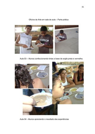 35




          Oficina de Arte em sala de aula – Parte prática




Aula 03 – Alunos confeccionando tintas a base de argila preta e vermelha.




Aula 04 - Alunos apreciando o resultado das experiências
 