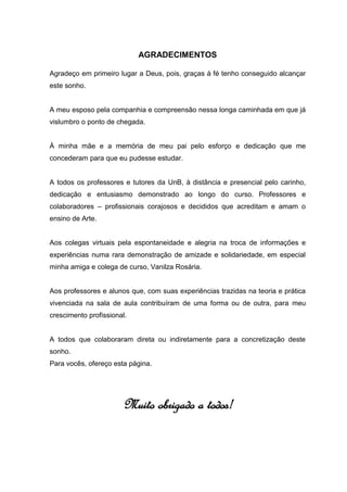 AGRADECIMENTOS

Agradeço em primeiro lugar a Deus, pois, graças à fé tenho conseguido alcançar
este sonho.


A meu esposo pela companhia e compreensão nessa longa caminhada em que já
vislumbro o ponto de chegada.


À minha mãe e a memória de meu pai pelo esforço e dedicação que me
concederam para que eu pudesse estudar.


A todos os professores e tutores da UnB, à distância e presencial pelo carinho,
dedicação e entusiasmo demonstrado ao longo do curso. Professores e
colaboradores – profissionais corajosos e decididos que acreditam e amam o
ensino de Arte.


Aos colegas virtuais pela espontaneidade e alegria na troca de informações e
experiências numa rara demonstração de amizade e solidariedade, em especial
minha amiga e colega de curso, Vanilza Rosária.


Aos professores e alunos que, com suas experiências trazidas na teoria e prática
vivenciada na sala de aula contribuíram de uma forma ou de outra, para meu
crescimento profissional.


A todos que colaboraram direta ou indiretamente para a concretização deste
sonho.
Para vocês, ofereço esta página.




                       Muito obrigado a todos!
 