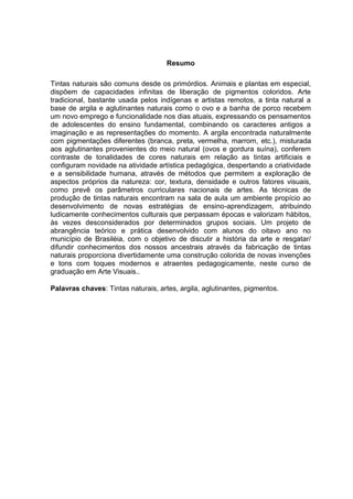 Resumo

Tintas naturais são comuns desde os primórdios. Animais e plantas em especial,
dispõem de capacidades infinitas de liberação de pigmentos coloridos. Arte
tradicional, bastante usada pelos indígenas e artistas remotos, a tinta natural a
base de argila e aglutinantes naturais como o ovo e a banha de porco recebem
um novo emprego e funcionalidade nos dias atuais, expressando os pensamentos
de adolescentes do ensino fundamental, combinando os caracteres antigos a
imaginação e as representações do momento. A argila encontrada naturalmente
com pigmentações diferentes (branca, preta, vermelha, marrom, etc.), misturada
aos aglutinantes provenientes do meio natural (ovos e gordura suína), conferem
contraste de tonalidades de cores naturais em relação as tintas artificiais e
configuram novidade na atividade artística pedagógica, despertando a criatividade
e a sensibilidade humana, através de métodos que permitem a exploração de
aspectos próprios da natureza: cor, textura, densidade e outros fatores visuais,
como prevê os parâmetros curriculares nacionais de artes. As técnicas de
produção de tintas naturais encontram na sala de aula um ambiente propício ao
desenvolvimento de novas estratégias de ensino-aprendizagem, atribuindo
ludicamente conhecimentos culturais que perpassam épocas e valorizam hábitos,
às vezes desconsiderados por determinados grupos sociais. Um projeto de
abrangência teórico e prática desenvolvido com alunos do oitavo ano no
município de Brasiléia, com o objetivo de discutir a história da arte e resgatar/
difundir conhecimentos dos nossos ancestrais através da fabricação de tintas
naturais proporciona divertidamente uma construção colorida de novas invenções
e tons com toques modernos e atraentes pedagogicamente, neste curso de
graduação em Arte Visuais..

Palavras chaves: Tintas naturais, artes, argila, aglutinantes, pigmentos.
 