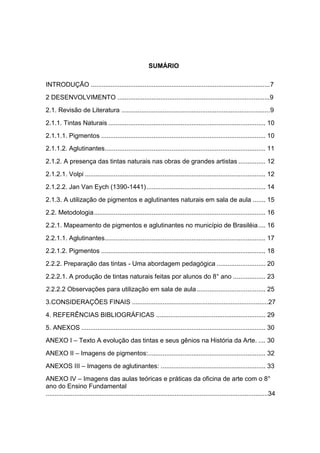 SUMÁRIO

INTRODUÇÃO ....................................................................................................7
2 DESENVOLVIMENTO .....................................................................................9
2.1. Revisão de Literatura ...................................................................................9
2.1.1. Tintas Naturais ....................................................................................... 10
2.1.1.1. Pigmentos ........................................................................................... 10
2.1.1.2. Aglutinantes......................................................................................... 11

2.1.2. A presença das tintas naturais nas obras de grandes artistas ............... 12
2.1.2.1. Volpi .................................................................................................... 12
2.1.2.2. Jan Van Eych (1390-1441) .................................................................. 14
2.1.3. A utilização de pigmentos e aglutinantes naturais em sala de aula ....... 15
2.2. Metodologia ............................................................................................... 16
2.2.1. Mapeamento de pigmentos e aglutinantes no município de Brasiléia .... 16
2.2.1.1. Aglutinantes ......................................................................................... 17
2.2.1.2. Pigmentos ........................................................................................... 18
2.2.2. Preparação das tintas - Uma abordagem pedagógica ........................... 20
2.2.2.1. A produção de tintas naturais feitas por alunos do 8° ano .................. 23
2.2.2.2 Observações para utilização em sala de aula ...................................... 25
3.CONSIDERAÇÕES FINAIS ............................................................................27
4. REFERÊNCIAS BIBLIOGRÁFICAS ............................................................. 29
5. ANEXOS ...................................................................................................... 30
ANEXO I – Texto A evolução das tintas e seus gênios na História da Arte. .... 30
ANEXO II – Imagens de pigmentos:................................................................. 32
ANEXOS III – Imagens de aglutinantes: .......................................................... 33
ANEXO IV – Imagens das aulas teóricas e práticas da oficina de arte com o 8°
ano do Ensino Fundamental
............................................................................................................................34
 
