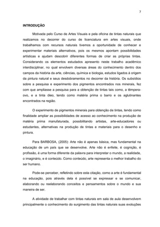 7



INTRODUÇÃO

       Motivada pelo Curso de Artes Visuais e pela oficina de tintas naturais que
realizamos no decorrer do curso de licenciatura em artes visuais, onde
trabalhamos com recursos naturais tivemos a oportunidade de conhecer e
experimentar materiais alternativos, pois os mesmos apontam possibilidades
artísticas e ajudam descobrir diferentes formas de criar as próprias tintas.
Considerando os elementos estudados apresento neste trabalho acadêmico
interdisciplinar, no qual envolvem diversas áreas do conhecimento dentro dos
campos da história da arte, ciências, química e biologia, estudos ligados á origem
da pintura natural e seus desdobramentos no decorrer da história. Os subsídios
sobre a pesquisa e experimento dos pigmentos encontrados nos minerais, fez
com que ampliasse a pesquisa para a obtenção de tintas tais como, a têmpera-
ovo, e a tinta óleo, tendo como matéria prima o barro e os aglutinantes
encontrados na região.

       O experimento de pigmentos minerais para obtenção de tintas, tendo como
finalidade ampliar as possibilidades de acesso ao conhecimento na produção de
matéria    prima   manufaturada,   possibilitando   artistas,   arte-educadores   ou
estudantes, alternativas na produção de tintas e materiais para o desenho e
pintura.

       Para BARBOSA, (2005): Arte não é apenas básica, mas fundamental na
educação de um país que se desenvolve. Arte não é enfeite, é cognição, é
profissão, é uma forma diferente da palavra para interpretar o mundo, a realidade,
o imaginário, e é conteúdo. Como conteúdo, arte representa o melhor trabalho do
ser humano.

       Pode-se perceber, refletindo sobre esta citação, como a arte é fundamental
na educação, pois através dela é possível se expressar e se comunicar,
elaborando ou reelaborando conceitos e pensamentos sobre o mundo e sua
maneira de ser.

       A atividade de trabalhar com tintas naturais em sala de aula desenvolvem
principalmente o conhecimento do surgimento das tintas naturais suas evoluções
 