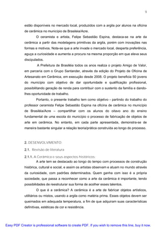 9



             estão disponíveis no mercado local, produzidos com a argila por alunos na oficina
             de cerâmica no município de Brasileia/Acre.
                     O ceramista e artista, Felipe Sebastião Espina, destaca-se na arte da
             cerâmica a partir das modelagens primitivas da argila, porém com inovações nas
             formas e motivos. Nota-se que a arte invade o mercado local, desperta preferência,
             aguça a curiosidade e aumenta a procura na mesma proporção em que eleva seus
             discipulados.
                      A Prefeitura de Brasiléia todos os anos realiza o projeto Amigo de Valor,
             em parceria com o Grupo Santander, através da edição do Projeto de Oficina de
             Artesanato em Cerâmica, em execução desde 2008. O projeto beneficia 50 jovens
             do município com objetivo de dar oportunidade e qualificação profissional,
             possibilitando geração de renda para contribuir com o sustento da família e dando-
             lhes oportunidade de trabalho.
                     Portanto, o presente trabalho tem como objetivo - partindo do trabalho do
             professor ceramista Felipe Sebastião Espina na oficina de cerâmica no município
             de Brasiléia/Acre – compartilhar com os alunos do oitavo ano do ensino
             fundamental de uma escola do município o processo de fabricação de objetos de
             arte em cerâmica. No entanto, em cada parte apresentada, demonstra-se de
             maneira bastante singular a relação teoria/prática construída ao longo do processo.



             2. DESENVOLVIMENTO:

             2.1. Revisão de literatura

             2.1.1. A Cerâmica e seus aspectos históricos:
                     A arte tem se destacado ao longo do tempo com processos de construção
             histórica, cultural e social, e assim os artistas observam e atuam no mundo através
             da curiosidade, com padrões determinados. Quem ganha com isso é a própria
             sociedade, que passa a reconhecer como a arte da cerâmica é importante, tendo
             possibilidades de reestruturar sua forma de acolher esses talentos.
                     O que é a cerâmica? A cerâmica é a arte de fabricar objetos artísticos,
             utilitários ou mistos, usando a argila como matéria prima. Esses objetos devem ser
             queimados em adequada temperatura, a fim de que adquiram suas características
             definitivas, estéticas de cor e resistência.




Easy PDF Creator is professional software to create PDF. If you wish to remove this line, buy it now.
 