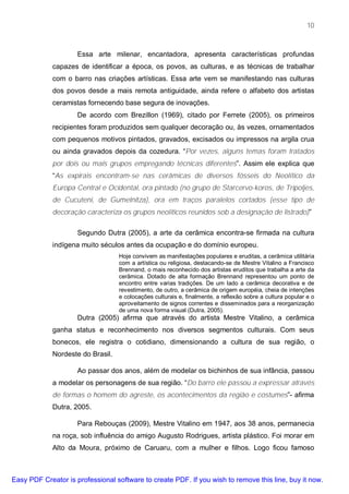 10



                     Essa arte milenar, encantadora, apresenta características profundas
             capazes de identificar a época, os povos, as culturas, e as técnicas de trabalhar
             com o barro nas criações artísticas. Essa arte vem se manifestando nas culturas
             dos povos desde a mais remota antiguidade, ainda refere o alfabeto dos artistas
             ceramistas fornecendo base segura de inovações.
                     De acordo com Brezillon (1969), citado por Ferrete (2005), os primeiros
             recipientes foram produzidos sem qualquer decoração ou, às vezes, ornamentados
             com pequenos motivos pintados, gravados, excisados ou impressos na argila crua
             ou ainda gravados depois da cozedura. “Por vezes, alguns temas foram tratados
             por dois ou mais grupos empregando técnicas diferentes”. Assim ele explica que
             “As expirais encontram-se nas cerâmicas de diversos fósseis do Neolítico da
             Europa Central e Ocidental, ora pintado (no grupo de Starcervo-koros, de Tripoljes,
             de Cucuteni, de Gumelnitza), ora em traços paralelos cortados (esse tipo de
             decoração caracteriza os grupos neolíticos reunidos sob a designação de listrado)”

                     Segundo Dutra (2005), a arte da cerâmica encontra-se firmada na cultura
             indígena muito séculos antes da ocupação e do domínio europeu.
                                   Hoje convivem as manifestações populares e eruditas, a cerâmica utilitária
                                   com a artística ou religiosa, destacando-se de Mestre Vitalino a Francisco
                                   Brennand, o mais reconhecido dos artistas eruditos que trabalha a arte da
                                   cerâmica. Dotado de alta formação Brennand representou um ponto de
                                   encontro entre varias tradições. De um lado a cerâmica decorativa e de
                                   revestimento, de outro, a cerâmica de origem européia, cheia de intenções
                                   e colocações culturais e, finalmente, a reflexão sobre a cultura popular e o
                                   aproveitamento de signos correntes e disseminados para a reorganização
                                   de uma nova forma visual (Dutra, 2005).
                     Dutra (2005) afirma que através do artista Mestre Vitalino, a cerâmica
             ganha status e reconhecimento nos diversos segmentos culturais. Com seus
             bonecos, ele registra o cotidiano, dimensionando a cultura de sua região, o
             Nordeste do Brasil.

                     Ao passar dos anos, além de modelar os bichinhos de sua infância, passou
             a modelar os personagens de sua região. “Do barro ele passou a expressar através
             de formas o homem do agreste, os acontecimentos da região e costumes”- afirma
             Dutra, 2005.

                     Para Rebouças (2009), Mestre Vitalino em 1947, aos 38 anos, permanecia
             na roça, sob influência do amigo Augusto Rodrigues, artista plástico. Foi morar em
             Alto da Moura, próximo de Caruaru, com a mulher e filhos. Logo ficou famoso



Easy PDF Creator is professional software to create PDF. If you wish to remove this line, buy it now.
 