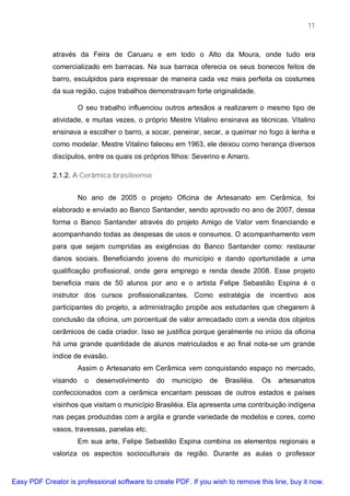 11



             através da Feira de Caruaru e em todo o Alto da Moura, onde tudo era
             comercializado em barracas. Na sua barraca oferecia os seus bonecos feitos de
             barro, esculpidos para expressar de maneira cada vez mais perfeita os costumes
             da sua região, cujos trabalhos demonstravam forte originalidade.

                       O seu trabalho influenciou outros artesãos a realizarem o mesmo tipo de
             atividade, e muitas vezes, o próprio Mestre Vitalino ensinava as técnicas. Vitalino
             ensinava a escolher o barro, a socar, peneirar, secar, a queimar no fogo à lenha e
             como modelar. Mestre Vitalino faleceu em 1963, ele deixou como herança diversos
             discípulos, entre os quais os próprios filhos: Severino e Amaro.

             2.1.2. A Cerâmica brasileense


                       No ano de 2005 o projeto Oficina de Artesanato em Cerâmica, foi
             elaborado e enviado ao Banco Santander, sendo aprovado no ano de 2007, dessa
             forma o Banco Santander através do projeto Amigo de Valor vem financiando e
             acompanhando todas as despesas de usos e consumos. O acompanhamento vem
             para que sejam cumpridas as exigências do Banco Santander como: restaurar
             danos sociais. Beneficiando jovens do município e dando oportunidade a uma
             qualificação profissional, onde gera emprego e renda desde 2008. Esse projeto
             beneficia mais de 50 alunos por ano e o artista Felipe Sebastião Espina é o
             instrutor dos cursos profissionalizantes. Como estratégia de incentivo aos
             participantes do projeto, a administração propõe aos estudantes que chegarem à
             conclusão da oficina, um porcentual de valor arrecadado com a venda dos objetos
             cerâmicos de cada criador. Isso se justifica porque geralmente no início da oficina
             há uma grande quantidade de alunos matriculados e ao final nota-se um grande
             índice de evasão.
                       Assim o Artesanato em Cerâmica vem conquistando espaço no mercado,
             visando     o   desenvolvimento   do   município   de   Brasiléia.   Os   artesanatos
             confeccionados com a cerâmica encantam pessoas de outros estados e países
             visinhos que visitam o município Brasiléia. Ela apresenta uma contribuição indígena
             nas peças produzidas com a argila e grande variedade de modelos e cores, como
             vasos, travessas, panelas etc.
                       Em sua arte, Felipe Sebastião Espina combina os elementos regionais e
             valoriza os aspectos socioculturais da região. Durante as aulas o professor


Easy PDF Creator is professional software to create PDF. If you wish to remove this line, buy it now.
 