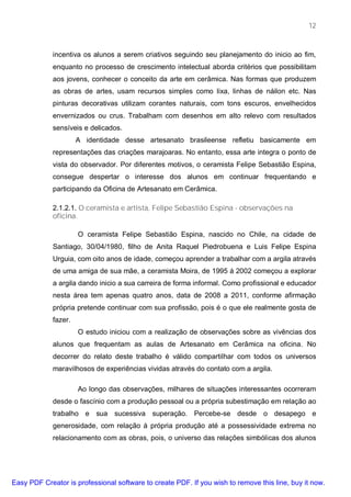 12



             incentiva os alunos a serem criativos seguindo seu planejamento do inicio ao fim,
             enquanto no processo de crescimento intelectual aborda critérios que possibilitam
             aos jovens, conhecer o conceito da arte em cerâmica. Nas formas que produzem
             as obras de artes, usam recursos simples como lixa, linhas de náilon etc. Nas
             pinturas decorativas utilizam corantes naturais, com tons escuros, envelhecidos
             envernizados ou crus. Trabalham com desenhos em alto relevo com resultados
             sensíveis e delicados.
                      A identidade desse artesanato brasileense refletiu basicamente em
             representações das criações marajoaras. No entanto, essa arte integra o ponto de
             vista do observador. Por diferentes motivos, o ceramista Felipe Sebastião Espina,
             consegue despertar o interesse dos alunos em continuar frequentando e
             participando da Oficina de Artesanato em Cerâmica.

             2.1.2.1. O ceramista e artista, Felipe Sebastião Espina - observações na
             oficina.

                      O ceramista Felipe Sebastião Espina, nascido no Chile, na cidade de
             Santiago, 30/04/1980, filho de Anita Raquel Piedrobuena e Luis Felipe Espina
             Urguia, com oito anos de idade, começou aprender a trabalhar com a argila através
             de uma amiga de sua mãe, a ceramista Moira, de 1995 á 2002 começou a explorar
             a argila dando inicio a sua carreira de forma informal. Como profissional e educador
             nesta área tem apenas quatro anos, data de 2008 a 2011, conforme afirmação
             própria pretende continuar com sua profissão, pois é o que ele realmente gosta de
             fazer.
                      O estudo iniciou com a realização de observações sobre as vivências dos
             alunos que frequentam as aulas de Artesanato em Cerâmica na oficina. No
             decorrer do relato deste trabalho é válido compartilhar com todos os universos
             maravilhosos de experiências vividas através do contato com a argila.

                      Ao longo das observações, milhares de situações interessantes ocorreram
             desde o fascínio com a produção pessoal ou a própria subestimação em relação ao
             trabalho e sua sucessiva superação. Percebe-se desde o desapego e
             generosidade, com relação à própria produção até a possessividade extrema no
             relacionamento com as obras, pois, o universo das relações simbólicas dos alunos




Easy PDF Creator is professional software to create PDF. If you wish to remove this line, buy it now.
 