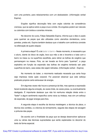 14



             com uma ponteira, para rebaixamentos com um desbastador. (informação verbal
             Espina).

                     Engobe significa decoração feita com argila colorida de consistência
             cremosa, que se aplica sobre a peça crua e úmida. Os engobes podem ser naturais
             ou coloridos com óxidos e corantes minerais.

                     No decorrer do curso, Felipe Sebastião Espina, informa que o óleo é usado
             para queimar as peças que são utilizadas como utensílios domésticos, como
             panelas, pratos etc. Espina também destaca que o trabalho com cerâmica consiste
             na efetivação de quatro etapas:

                     A primeira etapa? É a de bater o barro - Neste momento, é necessário que
             o aluno, diante do bloco de argila, leve sua mão a ele e levante-o e bata com o
             barro na mesa ou na superfície escolhida, para retirar as bolhas de oxigênio que
             permaneçam na massa. Pois, ao ser levada ao forno para "queimar", a peça
             explodiria em função da expansão das bolhas de oxigênio tentando sair pela
             superfície do barro, caso estas não sejam retiradas. (Informação verbal – Espina).

                     No momento do bater, o movimento realizado necessita que certa força
             seja impressa nesta ação corporal. Foi possível observar que este esforço
             praticado propicia certo extravasar de energia.

                     Em algumas vezes não houve a presença da fala, mas apenas a expressão
             facial revelando alguma emoção, às vezes triste, às vezes presa, ou eventualmente
             desligada. É importante destacar que não há nenhuma relação direta entre o
             "bater" e algum sentimento específico como raiva ou tristeza, mas sim um esforço
             de expansão, de jogar energia para fora.

                     A segunda etapa é escolha da técnica modelagem; a técnica da placa, a
             técnica dos cordões, e a técnica do torneamento, seguida das etapas de secagem
             e pinturas das peças.

                     De acordo com a finalidade da peça que se deseja desenvolver aplica-se
             uma ou várias das técnicas supracitadas que serão explanadas no decorrer do
             texto de forma especial.



Easy PDF Creator is professional software to create PDF. If you wish to remove this line, buy it now.
 
