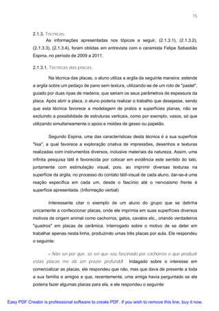 15



             2.1.3. Técnicas:
                    As informações apresentadas nos tópicos a seguir, (2.1.3.1), (2.1.3.2),
             (2.1.3.3), (2.1.3.4), foram obtidas em entrevista com o ceramista Felipe Sebastião
             Espina, no período de 2009 a 2011.

             2.1.3.1. Técnicas das placas:

                     Na técnica das placas, o aluno utiliza a argila da seguinte maneira: estende
             a argila sobre um pedaço de pano sem textura, utilizando-se de um rolo de "pastel",
             guiado por duas ripas de madeira, que seriam os seus parâmetros de espessura da
             placa. Após abrir a placa, o aluno poderia realizar o trabalho que desejasse, sendo
             que esta técnica favorece a modelagem de pratos e superfícies planas, não se
             excluindo a possibilidade de estruturas verticais, como por exemplo, vasos, só que
             utilizando simultaneamente o apoio e moldes de gesso ou papelão.

                     Segundo Espina, uma das características desta técnica é a sua superfície
             "lisa", a qual favorece a exploração criativa de impressões, desenhos e texturas
             realizadas com instrumentos diversos, inclusive materiais da natureza. Assim, uma
             infinita pesquisa tátil é favorecida por colocar em evidência este sentido do tato,
             juntamente com estimulação visual, pois, ao imprimir diversas texturas na
             superfície da argila, no processo do contato tátil-visual de cada aluno, dar-se-á uma
             reação específica em cada um, desde o fascínio até o nervosismo frente à
             superfície apresentada. (Informação verbal)

                     Interessante citar o exemplo de um aluno do grupo que se detinha
             unicamente a confeccionar placas, onde ele imprimia em suas superfícies diversos
             motivos de origem animal como cachorros, gatos, cavalos etc., criando verdadeiros
             "quadros" em placas de cerâmica. Interrogado sobre o motivo de se deter em
             trabalhar apenas nesta linha, produzindo umas três placas por aula. Ele respondeu
             o seguinte:

                     - Não sei por que, só sei que sou fascinado por cachorros e que produzir
             estas placas me dá um prazer profundo!           Indagado sobre o interesse em
             comercializar as placas, ele respondeu que não, mas que dava de presente a toda
             a sua família e amigos e que, recentemente, uma amiga havia perguntado se ele
             poderia fazer algumas placas para ela, e ele respondeu o seguinte:


Easy PDF Creator is professional software to create PDF. If you wish to remove this line, buy it now.
 