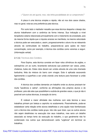 16



                     - “Querer ele até queria, mas, não tinha possibilidade de se comprometer.”

                     A placa é uma técnica simples e rápida, não só nos dois casos citados,
             mas no geral, nota-se uma preferência pela técnica.

                     Por outro lado o mediador ressalta que essa técnica desperta o desejo dos
             alunos trabalharem com a cerâmica de forma intensa. Sua indicação a nível
             terapêutico estaria relacionada principalmente com o tratamento da ansiedade, pois
             da mesma forma rápida que o impulso ansioso se manifesta, na mesma velocidade
             a técnica pode ser executada e, assim, progressivamente o aluno iria se relaxando
             através da continuidade do trabalho, preparando-se para ações de maior
             concentração, como por exemplo, à técnica dos cordões como veremos a seguir.
             (Informação verbal)

             2.1.3.2. Técnicas dos Cordões:

                     Para Espina, esta técnica consiste em fazer rolos cilíndricos de argilas, e
             sobrepô-los um ao outro, levantando estruturas que poderiam ser vasos, potes,
             chaleiras, bules etc. Estes rolos devem ser unidos através de uma cola chamada
             barbutina, feita da mistura do barro com vinagre. Esta é aplicada escavando
             ligeiramente a superfície a ser unida criando uma textura para favorecer a união
             dos cordões.

                     A técnica dos cordões demanda um trabalho onde os alunos precisam ter
             muita "paciência e calma", conforme as afirmações dos próprios alunos e do
             professor, pois são eles que possibilitam a subida de grandes vasos, o que já não é
             possível com outras técnicas, à exceção do torno.

                     É notável a maior afinidade das mulheres com esta técnica e seus
             trabalhos primam por beleza e capricho no acabamento. Possivelmente, pode-se
             estabelecer certa relação entre alunos detalhistas e uma opção mais familiarizada
             com a técnica dos cordões neste grupo. Isto não quer dizer, que os outros alunos
             não sejam detalhistas na execução dos seus trabalhos, mas seria um detalhe
             associado ao tempo lento da execução do trabalho, o que geralmente não foi
             evidenciado nos outros que demonstravam certa "urgência" em terminar os
             trabalhos.



Easy PDF Creator is professional software to create PDF. If you wish to remove this line, buy it now.
 