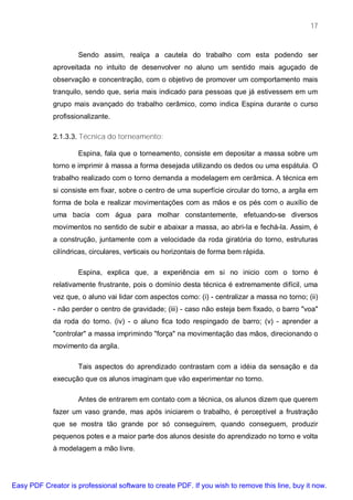 17



                     Sendo assim, realça a cautela do trabalho com esta podendo ser
             aproveitada no intuito de desenvolver no aluno um sentido mais aguçado de
             observação e concentração, com o objetivo de promover um comportamento mais
             tranquilo, sendo que, seria mais indicado para pessoas que já estivessem em um
             grupo mais avançado do trabalho cerâmico, como indica Espina durante o curso
             profissionalizante.

             2.1.3.3. Técnica do torneamento:

                     Espina, fala que o torneamento, consiste em depositar a massa sobre um
             torno e imprimir à massa a forma desejada utilizando os dedos ou uma espátula. O
             trabalho realizado com o torno demanda a modelagem em cerâmica. A técnica em
             si consiste em fixar, sobre o centro de uma superfície circular do torno, a argila em
             forma de bola e realizar movimentações com as mãos e os pés com o auxílio de
             uma bacia com água para molhar constantemente, efetuando-se diversos
             movimentos no sentido de subir e abaixar a massa, ao abri-Ia e fechá-la. Assim, é
             a construção, juntamente com a velocidade da roda giratória do torno, estruturas
             cilíndricas, circulares, verticais ou horizontais de forma bem rápida.

                     Espina, explica que, a experiência em si no inicio com o torno é
             relativamente frustrante, pois o domínio desta técnica é extremamente difícil, uma
             vez que, o aluno vai lidar com aspectos como: (i) - centralizar a massa no torno; (ii)
             - não perder o centro de gravidade; (iii) - caso não esteja bem fixado, o barro "voa"
             da roda do torno. (iv) - o aluno fica todo respingado de barro; (v) - aprender a
             "controlar" a massa imprimindo "força" na movimentação das mãos, direcionando o
             movimento da argila.

                     Tais aspectos do aprendizado contrastam com a idéia da sensação e da
             execução que os alunos imaginam que vão experimentar no torno.

                     Antes de entrarem em contato com a técnica, os alunos dizem que querem
             fazer um vaso grande, mas após iniciarem o trabalho, é perceptível a frustração
             que se mostra tão grande por só conseguirem, quando conseguem, produzir
             pequenos potes e a maior parte dos alunos desiste do aprendizado no torno e volta
             à modelagem a mão livre.




Easy PDF Creator is professional software to create PDF. If you wish to remove this line, buy it now.
 