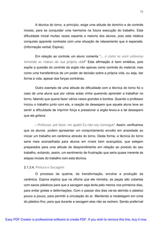 18



                     A técnica do torno, a princípio, exige uma atitude de domínio e de controle
             iniciais, para se conquistar uma harmonia na futura execução do trabalho. Esta
             dificuldade inicial muitas vezes espanta a maioria dos alunos, pois esta relativa
             conquista aparente contrasta com uma situação de relaxamento que é esperada.
             (Informação verbal, Espina).

                     Em relação ao controle um aluno comenta “... é como se você estivesse
             tomando as rédeas da sua própria vida!” Esta afirmação é bem sintética, pois
             expõe a questão do controle da argila não apenas como controle do material, mas
             como uma transferência de um poder de decisão sobre a própria vida, ou seja, dar
             forma à vida, apesar das forças contrárias.

                     Outro exemplo de uma atitude de dificuldade com a técnica do torno foi o
             caso de uma aluna que por várias aulas vinha querendo aprender a trabalhar no
             torno, falando que queria fazer vários vasos grandes e bonitos. Quando o professor
             iniciou o trabalho junto com ela, a reação de desespero que aquela aluna teve ao
             sentir a dificuldade de imprimir força e pressionar a argila levou-a a tal desespero
             que ela gritava:

                     - Professor, por favor, me ajuda! Eu não vou conseguir! Assim, verificamos
             que os alunos podem apresentar um comportamento envolto em ansiedade ao
             iniciar um trabalho em cerâmica através do torno. Desta forma, a técnica do torno
             seria mais aconselhada para alunos em níveis bem avançados, que estejam
             preparados para uma atitude de desprendimento em relação ao produto do seu
             trabalho, evitando, assim, um sentimento de frustração que seria quase inerente às
             etapas iniciais do trabalho com esta técnica.

             2.1.3.4. Pintura e Secagem

                     O processo da queima, da transformação, envolve a produção da
             cerâmica. Espina explica que na oficina que ele ministra, as peças são cobertas
             com sacos plásticos para que a secagem seja lenta pelo menos nos primeiros dias,
             para evitar gretas e deformações. Com o passar dos dias vai-se abrindo o plástico
             pouco a pouco, para permitir a circulação do ar. Mantendo a modelagem em cima
             do plástico fino, para que durante a secagem elas não se rachem. Sendo preferível




Easy PDF Creator is professional software to create PDF. If you wish to remove this line, buy it now.
 