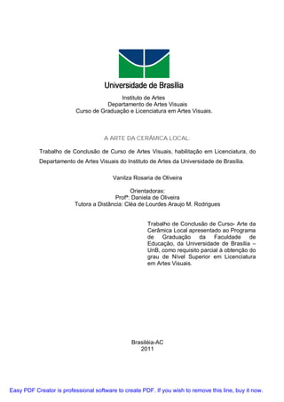 Instituto de Artes
                                     Departamento de Artes Visuais
                          Curso de Graduação e Licenciatura em Artes Visuais.



                                     A ARTE DA CERÂMICA LOCAL:

           Trabalho de Conclusão de Curso de Artes Visuais, habilitação em Licenciatura, do
           Departamento de Artes Visuais do Instituto de Artes da Universidade de Brasília.

                                         Vanilza Rosaria de Oliveira

                                                Orientadoras:
                                          Profª: Daniela de Oliveira
                          Tutora a Distância: Cléa de Lourdes Araujo M. Rodrigues


                                                      Trabalho de Conclusão de Curso- Arte da
                                                      Cerâmica Local apresentado ao Programa
                                                      de Graduação da Faculdade de
                                                      Educação, da Universidade de Brasília –
                                                      UnB, como requisito parcial à obtenção do
                                                      grau de Nível Superior em Licenciatura
                                                      em Artes Visuais.




                                                Brasiléia-AC
                                                   2011




Easy PDF Creator is professional software to create PDF. If you wish to remove this line, buy it now.
 