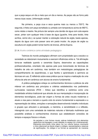 19



             que a peça seque um dia a mais que um dia a menos. As peças vão ao forno pelo
             menos duas vezes. (Informação verbal)

                     Na primeira, a peça crua e seca queima mais ou menos a 700°C. Na
             segunda, é feita com peça esmaltada ou pintada com temperatura acima de 960°C,
             como relata o mestre. Na pintura dar sempre uma demão de água com cola espera
             secar, pintar com qualquer tinta à base de água (guache, tinta para tecido, tinta
             acrílica, verniz etc.); se quiser manter a coloração natural da argila, basta apenas,
             depois da água com cola passar cera em pasta incolor. As peças de argila ou
             escultura em argila podem tomar banho de bronze, afirma Espina.

             2.1.4. A arte cerâmica como atividade pedagógica

                     Teóricos do mundo pedagógico afirmam com propriedade que a escola e a
             sociedade se relacionam mutuamente e exercem influências entre si. Tal afirmação
             torna-se realidade quando o ceramista Espina, desenvolve as capacitações
             profissionalizantes, orientado não apenas pela pura transmissão de técnicas de
             trabalho de arte em cerâmica, mas também em metodologias pedagógicas de
             compartilhamento de experiências, o que facilita o aprendizado e aprimora as
             técnicas em uso. É refletindo sobre essa prática que se inspira a realização de uma
             oficina de arte em cerâmica com alunos de ensino fundamental.
                     A prática pedagógica enlaça os conhecimentos técnicos e práticos da arte
             milenar em cerâmica aos princípios e critérios estabelecidos nos parâmetros
             curriculares nacionais (PCN – Artes) que identifica a cerâmica como uma
             modalidade artística tradicional que através de sua manipulação e incorporação de
             elementos tecnológicos, pode dar origem a formas de artes visuais modernas e
             atuais e visa para o terceiro e quarto ciclo do ensino fundamental a expressão e a
             representação de idéias, emoções e sensações desenvolvendo trabalho individuais
             e grupais que articulam a percepção, a memória, a sensibilidade e a reflexão,
             interagindo com uma variedade de materiais naturais e fabricado multimeios que
             possibilite análises e conhecimentos diversos que estabelecem conexões de
             tempos e espaços físicos e virtuais.
                                  Ao perceber e criar formas visuais, está-se trabalhando com elementos
                                  específicos da linguagem e suas relações no espaço (bi e tridimensional).
                                  Elementos como ponto, linha, plano, cor, luz, volume, textura, movimento
                                  e ritmo relacionam-se dando origem a códigos, representações e sistemas
                                  de significações. Os códigos e as formas se apresentam de maneiras



Easy PDF Creator is professional software to create PDF. If you wish to remove this line, buy it now.
 