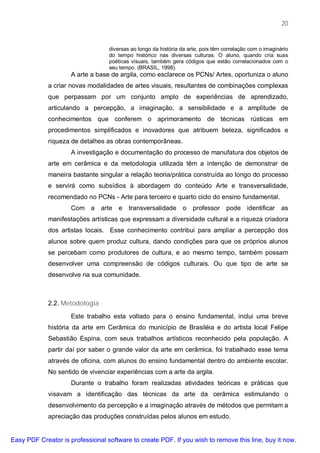 20


                                  diversas ao longo da história da arte, pois têm correlação com o imaginário
                                  do tempo histórico nas diversas culturas. O aluno, quando cria suas
                                  poéticas visuais, também gera códigos que estão correlacionados com o
                                  seu tempo. (BRASIL, 1998).
                     A arte a base de argila, como esclarece os PCNs/ Artes, oportuniza o aluno
             a criar novas modalidades de artes visuais, resultantes de combinações complexas
             que perpassam por um conjunto amplo de experiências de aprendizado,
             articulando a percepção, a imaginação, a sensibilidade e a amplitude de
             conhecimentos que conferem o aprimoramento de técnicas rústicas em
             procedimentos simplificados e inovadores que atribuem beleza, significados e
             riqueza de detalhes as obras contemporâneas.
                     A investigação e documentação do processo de manufatura dos objetos de
             arte em cerâmica e da metodologia utilizada têm a intenção de demonstrar de
             maneira bastante singular a relação teoria/prática construída ao longo do processo
             e servirá como subsídios à abordagem do conteúdo Arte e transversalidade,
             recomendado no PCNs - Arte para terceiro e quarto ciclo do ensino fundamental.
                     Com a      arte   e   transversalidade     o    professor     pode identificar       as
             manifestações artísticas que expressam a diversidade cultural e a riqueza criadora
             dos artistas locais. Esse conhecimento contribui para ampliar a percepção dos
             alunos sobre quem produz cultura, dando condições para que os próprios alunos
             se percebam como produtores de cultura, e ao mesmo tempo, também possam
             desenvolver uma compreensão de códigos culturais. Ou que tipo de arte se
             desenvolve na sua comunidade.



             2.2. Metodologia

                     Este trabalho esta voltado para o ensino fundamental, inclui uma breve
             história da arte em Cerâmica do município de Brasiléia e do artista local Felipe
             Sebastião Espina, com seus trabalhos artísticos reconhecido pela população. A
             partir daí por saber o grande valor da arte em cerâmica, foi trabalhado esse tema
             através de oficina, com alunos do ensino fundamental dentro do ambiente escolar.
             No sentido de vivenciar experiências com a arte da argila.
                     Durante o trabalho foram realizadas atividades teóricas e práticas que
             visavam a identificação das técnicas da arte da cerâmica estimulando o
             desenvolvimento da percepção e a imaginação através de métodos que permitam a
             apreciação das produções construídas pelos alunos em estudo.


Easy PDF Creator is professional software to create PDF. If you wish to remove this line, buy it now.
 