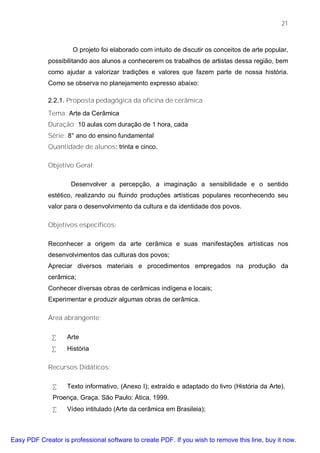 21



                     O projeto foi elaborado com intuito de discutir os conceitos de arte popular,
             possibilitando aos alunos a conhecerem os trabalhos de artistas dessa região, bem
             como ajudar a valorizar tradições e valores que fazem parte de nossa história.
             Como se observa no planejamento expresso abaixo:

             2.2.1. Proposta pedagógica da oficina de cerâmica

             Tema: Arte da Cerâmica
             Duração: 10 aulas com duração de 1 hora, cada
             Série: 8° ano do ensino fundamental
             Quantidade de alunos: trinta e cinco.

             Objetivo Geral:

                     Desenvolver a percepção, a imaginação a sensibilidade e o sentido
             estético, realizando ou fluindo produções artísticas populares reconhecendo seu
             valor para o desenvolvimento da cultura e da identidade dos povos.

             Objetivos específicos:

             Reconhecer a origem da arte cerâmica e suas manifestações artísticas nos
             desenvolvimentos das culturas dos povos;
             Apreciar diversos materiais e procedimentos empregados na produção da
             cerâmica;
             Conhecer diversas obras de cerâmicas indígena e locais;
             Experimentar e produzir algumas obras de cerâmica.

             Área abrangente:

              •    Arte
              •    História

             Recursos Didáticos:

              •    Texto informativo, (Anexo I); extraído e adaptado do livro (História da Arte).
              Proença, Graça. São Paulo: Ática, 1999.
              •    Vídeo intitulado (Arte da cerâmica em Brasileia);



Easy PDF Creator is professional software to create PDF. If you wish to remove this line, buy it now.
 