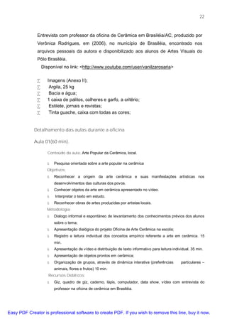 22



              Entrevista com professor da oficina de Cerâmica em Brasiléia/AC, produzido por
              Verônica Rodrigues, em (2006), no município de Brasiléia, encontrado nos
              arquivos pessoais da autora e disponibilizado aos alunos de Artes Visuais do
              Pólo Brasiléia.
                  Disponível no link: <http://www.youtube.com/user/vanilzarosaria>

              •      Imagens (Anexo II);
              •       Argila, 25 kg
              •       Bacia e água;
              •      1 caixa de palitos, colheres e garfo, a critério;
              •       Estilete, jornais e revistas;
              •       Tinta guache, caixa com todas as cores;


             Detalhamento das aulas durante a oficina

             Aula 01(60 min).

                     Conteúdo da aula: Arte Popular da Cerâmica, local.

                    ü   Pesquisa orientada sobre a arte popular na cerâmica
                    Objetivos:
                    ü   Reconhecer a origem da arte cerâmica e suas manifestações artísticas nos
                        desenvolvimentos das culturas dos povos.
                    ü   Conhecer objetos da arte em cerâmica apresentado no vídeo.
                    ü    Interpretar o texto em estudo.
                    ü   Reconhecer obras de artes produzidas por artistas locais.
                    Metodologia:
                    ü   Dialogo informal e espontâneo de levantamento dos conhecimentos prévios dos alunos
                        sobre o tema;
                    ü   Apresentação dialógica do projeto Oficina de Arte Cerâmica na escola;
                    ü   Registro e leitura individual dos conceitos empírico referente a arte em cerâmica. 15
                        min.
                    ü   Apresentação de vídeo e distribuição de texto informativo para leitura individual. 35 min.
                    ü   Apresentação de objetos prontos em cerâmica;
                    ü   Organização de grupos, através de dinâmica interativa (preferências         particulares –
                        animais, flores e frutos) 10 min.
                     Recursos Didáticos:
                    ü   Giz, quadro de giz, caderno, lápis, computador, data show, vídeo com entrevista do
                        professor na oficina de cerâmica em Brasiléia.




Easy PDF Creator is professional software to create PDF. If you wish to remove this line, buy it now.
 