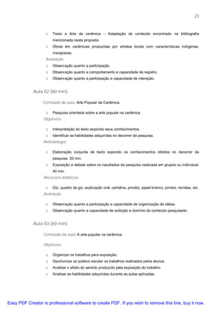 23


                   ü   Texto a Arte da cerâmica – Adaptação de conteúdo encontrado na bibliografia
                       mencionada nesta proposta.
                   ü   Obras em cerâmicas produzidas por artistas locais com características indígenas,
                       marajoaras.
                   Avaliação:
                   ü   Observação quanto a participação.
                   ü   Observação quanto a comportamento e capacidade de registro.
                   ü   Observação quanto a participação e capacidade de interação.


             Aula 02 (60 min).

                  Conteúdo da aula: Arte Popular da Cerâmica.

                   ü   Pesquisa orientada sobre a arte popular na cerâmica.
                  Objetivos:

                   ü   Interpretação do texto expondo seus conhecimentos.
                   ü   Identificar as habilidades adquiridas no decorrer da pesquisa.
                  Metodologia:

                   ü   Elaboração conjunta de texto expondo os conhecimentos obtidos no decorrer da
                       pesquisa. 20 min.
                   ü   Exposição e debate sobre os resultados da pesquisa realizada em grupos ou individual.
                       40 min.
                  Recursos didáticos:

                   ü   Giz, quadro de giz, explicação oral, cartolina, pincéis, papel branco, jornais, revistas, etc.
                  Avaliação:

                   ü   Observação quanto a participação e capacidade de organização de idéias.
                   ü   Observação quanto a capacidade de exibição e domínio do conteúdo pesquisado.


             Aula 03 (60 min).

                  Conteúdo da aula: A arte popular na cerâmica.

                  Objetivos:

                   ü   Organizar os trabalhos para exposição.
                   ü   Oportunizar ao público escolar os trabalhos realizados pelos alunos.
                   ü   Analisar o efeito do sentido produzido pela exposição do trabalho.
                   ü   Analisar as habilidades adquiridas durante as aulas aplicadas.




Easy PDF Creator is professional software to create PDF. If you wish to remove this line, buy it now.
 