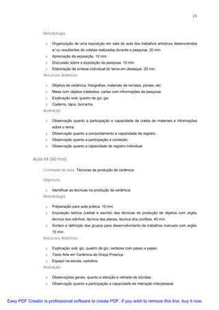 24


                  Metodologia:

                   ü   Organização de uma exposição em sala de aula dos trabalhos artísticos desenvolvidos
                       e/ ou resultantes de coletas realizadas durante a pesquisa. 20 min.
                   ü   Apreciação da exposição. 10 min.
                   ü   Discussão sobre a exposição da pesquisa. 10 min.
                   ü   Elaboração de síntese individual do tema em destaque. 20 min.
                  Recursos didáticos:

                   ü   Objetos de cerâmica, fotografias, materiais de revistas, jornais, etc.
                   ü   Mesa com objetos coletados, cartaz com informações da pesquisa.
                   ü   Explicação oral, quadro de giz, giz.
                   ü   Caderno, lápis, borracha.
                  Avaliação:

                   ü   Observação quanto a participação e capacidade de coleta de materiais e informações
                       sobre o tema.
                   ü   Observação quanto a comportamento e capacidade de registro.
                   ü   Observação quanto a participação e conteúdo.
                   ü   Observação quanto a capacidade de registro individual.


             Aula 04 (60 min).

                  Conteúdo da aula: Técnicas de produção de cerâmica.

                  Objetivos:

                   ü   Identificar as técnicas na produção da cerâmica.
                  Metodologia:

                   ü   Preparação para aula prática. 10 min.
                   ü   Exposição teórica (verbal e escrita) das técnicas de produção de objetos com argila,
                       técnica dos rolinhos, técnica das placas, técnica dos cordões. 40 min.
                   ü   Sorteio e definição dos grupos para desenvolvimento de trabalhos manuais com argila.
                       10 min.
                  Recursos didáticos:

                   ü   Explicação oral, giz, quadro de giz, cartazes com passo a passo.
                   ü   Texto Arte em Cerâmica de Graça Proença.
                   ü   Espaço na escola, cartolina.
                  Avaliação:

                   ü   Observações gerais, quanto a atenção e retirada de dúvidas.
                   ü   Observação quanto a participação e capacidade de interação interpessoal.



Easy PDF Creator is professional software to create PDF. If you wish to remove this line, buy it now.
 