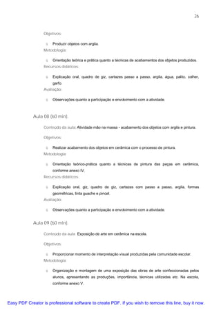26


                  Objetivos:

                   ü   Produzir objetos com argila.
                  Metodologia:

                   ü   Orientação teórica e prática quanto a técnicas de acabamentos dos objetos produzidos.
                  Recursos didáticos:

                   ü   Explicação oral, quadro de giz, cartazes passo a passo, argila, água, palito, colher,
                       garfo.
                  Avaliação:

                   ü   Observações quanto a participação e envolvimento com a atividade.



             Aula 08 (60 min).

                  Conteúdo da aula: Atividade mão na massa - acabamento dos objetos com argila e pintura.

                  Objetivos:

                   ü   Realizar acabamento dos objetos em cerâmica com o processo de pintura.
                  Metodologia:

                   ü   Orientação teórico-prática quanto a técnicas de pintura das peças em cerâmica,
                       conforme anexo IV.
                  Recursos didáticos:

                   ü   Explicação oral, giz, quadro de giz, cartazes com passo a passo, argila, formas
                       geométricas, tinta guache e pincel.
                  Avaliação:

                   ü   Observações quanto a participação e envolvimento com a atividade.


             Aula 09 (60 min).

                  Conteúdo da aula: Exposição de arte em cerâmica na escola.

                  Objetivos:

                   ü   Proporcionar momento de interpretação visual produzidas pela comunidade escolar.
                  Metodologia:

                   ü   Organização e montagem de uma exposição das obras de arte confeccionadas pelos
                       alunos, apresentando as produções, importância, técnicas utilizadas etc. Na escola,
                       conforme anexo V.




Easy PDF Creator is professional software to create PDF. If you wish to remove this line, buy it now.
 