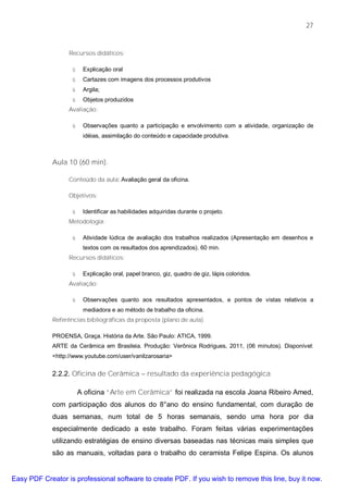 27


                   Recursos didáticos:

                    ü    Explicação oral
                    ü    Cartazes com imagens dos processos produtivos
                    ü    Argila;
                    ü    Objetos produzidos
                   Avaliação:

                    ü    Observações quanto a participação e envolvimento com a atividade, organização de
                         idéias, assimilação do conteúdo e capacidade produtiva.



             Aula 10 (60 min).

                   Conteúdo da aula: Avaliação geral da oficina.

                   Objetivos:

                    ü    Identificar as habilidades adquiridas durante o projeto.
                   Metodologia:

                    ü    Atividade lúdica de avaliação dos trabalhos realizados (Apresentação em desenhos e
                         textos com os resultados dos aprendizados). 60 min.
                   Recursos didáticos:

                    ü    Explicação oral, papel branco, giz, quadro de giz, lápis coloridos.
                   Avaliação:

                    ü    Observações quanto aos resultados apresentados, e pontos de vistas relativos a
                         mediadora e ao método de trabalho da oficina.
             Referências bibliográficas da proposta (plano de aula).

             PROENSA, Graça. História da Arte. São Paulo: ATICA, 1999.
             ARTE da Cerâmica em Brasileia. Produção: Verônica Rodrigues, 2011, (06 minutos). Disponível:
             <http://www.youtube.com/user/vanilzarosaria>


             2.2.2. Oficina de Cerâmica – resultado da experiência pedagógica

                        A oficina “Arte em Cerâmica” foi realizada na escola Joana Ribeiro Amed,
             com participação dos alunos do 8°ano do ensino fundamental, com duração de
             duas semanas, num total de 5 horas semanais, sendo uma hora por dia
             especialmente dedicado a este trabalho. Foram feitas várias experimentações
             utilizando estratégias de ensino diversas baseadas nas técnicas mais simples que
             são as manuais, voltadas para o trabalho do ceramista Felipe Espina. Os alunos


Easy PDF Creator is professional software to create PDF. If you wish to remove this line, buy it now.
 
