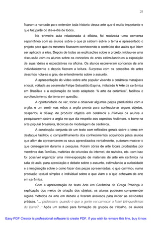 28



             ficaram a vontade para entender toda historia dessa arte que é muito importante e
             que faz parte do dia-a-dia de todos.
                     Na primeira aula relacionada à oficina, foi realizada uma conversa
             espontânea com os alunos sobre o que já sabiam sobre o tema e apresentado o
             projeto para que os mesmos ficassem conhecendo o conteúdo das aulas que iriam
             ser aplicada a eles. Depois de todas as explicações sobre o projeto, iniciou-se uma
             discussão com os alunos sobre os conceitos de artes estimulando-os a exposição
             de suas idéias e expectativas na oficina. Os alunos escreveram conceitos de arte
             individualmente e depois fizeram a leitura. Surpresa com os conceitos de artes
             descritos nota-se o grau de entendimento sobre o assunto.
                     A apresentação do vídeo sobre arte popular visando a cerâmica marajoara
             e local, voltada ao ceramista Felipe Sebastião Espina, intitulado A Arte da cerâmica
             em Brasiléia e a exploração do texto adaptado “A arte da cerâmica”, facilitou o
             aprofundamento do tema em questão.
                     A oportunidade de ver, tocar e observar algumas peças produzidas com a
             argila, e um sentir nas mãos a argila pronta para confeccionar alguns objetos,
             despertou o desejo de produzir objetos em cerâmica e motivou os alunos a
             pesquisarem sobre a argila no que diz respeito aos aspectos históricos, o barro na
             arte popular brasileira, técnicas de modelagem de cerâmica.
                     A construção conjunta de um texto com reflexões gerais sobre o tema em
             destaque facilitou o compartilhamento dos conhecimentos adquiridos pelos alunos
             que além de apresentarem os seus aprendizados verbalmente, puderam mostrar o
             que conseguiram durante a pesquisa. Foram obras de arte locais produzidas por
             membros das famílias, matérias de oriundas da internet, de revistas, etc. com isso
             foi possível organizar uma mini-exposição de materiais de arte em cerâmica na
             sala de aula, para apreciação e debate sobre o assunto, estimulando a curiosidade
             e a imaginação sobre o como fazer das peças apresentadas, o que culminou numa
             produção textual simples e individual sobre o que viam e o que achavam da arte
             em cerâmica.
                     Com a apresentação do texto Arte em Cerâmica de Graça Proença e
             explicação dos meios de criação dos objetos, os alunos puderam compreender
             alguns métodos da arte em debate e ficaram ansiosos para iniciar as atividades
             práticas. “... professora, quando é que a gente vai começar a fazer brinquedinhos
             de barro?...” Após um sorteio para formação de grupos de trabalho, os alunos


Easy PDF Creator is professional software to create PDF. If you wish to remove this line, buy it now.
 