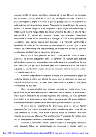 29



             puseram a mão na massa, ou melhor, no barro. Já na aula 05, com apresentação
             de um cartaz com as técnicas de produção de objetos em arte cerâmica, foi
             possível modelar a argila e observar o grau de participação ou conhecimento da
             arte cerâmica por determinados alunos. Alguns alunos se restringiam do processo
             prático. Os motivos alegados eram: vergonha, nojo da argila, não queria sujar as
             mãos ou até mesmo incapacidade de produzir uma obra de arte com o barro. Após
             convencê-los,   foi   organizado   algumas   mesas    com    materiais   necessários
             disponíveis e estes foram convidados a começar a fazer formas geométricas,
             começando pela esfera, depois com quadrado e o triângulo. Surpreende a
             qualidade da produção daqueles que se consideravam incapazes, que como os
             demais, se saíram muito bem nesta atividade. O contato com o barro fez com que
             os alunos se sentissem livrem modelando as formas.
                     Depois das formas geométricas feitas, numa roda de conversa sobre a
             produção os alunos expuseram como se sentiram em realizar este trabalho.
             Admirados a maioria dos alunos disse que a aula sobre arte em cerâmica foi uma
             das melhores que já havia estudado, pois não suportavam aulas de artes e
             achavam “... uma besteira estudar só aquelas coisinhas, como desenhos e textos...
             – como afirma um aluno”.
                     Contudo, compartilhou-se algumas técnicas e as confecções das peças em
             cerâmica seguiu a critério dos alunos de acordo com a criatividade de cada um,
             surgindo os primeiros esboços vasos, potes, flores, casinha, tigelas, sorvete, pizza,
             bonecos etc, na aula seis.
                     Com os aprendizados das técnicas manuais de acabamento, foram
             produzidas peças lindas encantando a todos com tantos talentos. A admiração foi
             maior quando efetivaram as técnicas de pintura em cerâmica. As cores conferiam
             tons, brilho e particularidades a cada objeto, na oitava aula. Os alunos utilizaram
             variedades de cores e usaram várias técnicas de pintura e misturas de tintas.
                     O nono dia de experiência foi gratificante, pois os alunos fizeram
             apresentações dos objetos em cerâmica confeccionados por eles, numa feira de
             Arte cerâmica na escola, onde foram expostos todos os trabalhos realizados
             durante a execução da oficina de Arte em Cerâmica. A exposição foi visitada pelos
             alunos das escolas e pela comunidade escolar, inclusive os pais.
                     Ao visitar a turma mais uma vez para despedidas e avaliações, realizou-se
             uma atividade lúdica de apresentação de desenhos e relatos sobre os


Easy PDF Creator is professional software to create PDF. If you wish to remove this line, buy it now.
 
