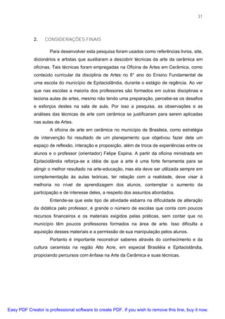 31




             2.   CONSIDERAÇÕES FINAIS

                     Para desenvolver esta pesquisa foram usados como referências livros, site,
             dicionários e artistas que auxiliaram a descobrir técnicas da arte da cerâmica em
             oficinas. Tais técnicas foram empregadas na Oficina de Artes em Cerâmica, como
             conteúdo curricular da disciplina de Artes no 8° ano do Ensino Fundamental de
             uma escola do município de Epitaciolândia, durante o estágio de regência. Ao ver
             que nas escolas a maioria dos professores são formados em outras disciplinas e
             leciona aulas de artes, mesmo não tendo uma preparação, percebe-se os desafios
             e esforços destes na sala de aula. Por isso a pesquisa, as observações e as
             análises das técnicas de arte com cerâmica se justificaram para serem aplicadas
             nas aulas de Artes.
                     A oficina de arte em cerâmica no município de Brasileia, como estratégia
             de intervenção foi resultado de um planejamento que objetivou fazer dela um
             espaço de reflexão, interação e proposição, além de troca de experiências entre os
             alunos e o professor (orientador) Felipe Espina. A partir da oficina ministrada em
             Epitaciolândia reforça-se a idéia de que a arte é uma forte ferramenta para se
             atingir o melhor resultado na arte-educação, mas ela deve ser utilizada sempre em
             complementação às aulas teóricas, ter relação com a realidade, deve visar à
             melhoria no nível de aprendizagem dos alunos, contemplar o aumento da
             participação e de interesse deles, a respeito dos assuntos abordados.
                     Entende-se que este tipo de atividade esbarra na dificuldade de alteração
             da didática pelo professor, é grande o número de escolas que conta com poucos
             recursos financeiros e os materiais exigidos pelas práticas, sem contar que no
             município têm poucos professores formados na área de arte. Isso dificulta a
             aquisição desses materiais e a permissão de sua manipulação pelos alunos.
                     Portanto é importante reconstruir saberes através do conhecimento e da
             cultura ceramista na região Alto Acre, em especial Brasiléia e Epitaciolândia,
             propiciando percursos com ênfase na Arte da Cerâmica e suas técnicas.




Easy PDF Creator is professional software to create PDF. If you wish to remove this line, buy it now.
 