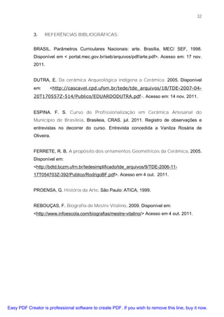32



             3.    REFERÊNCIAS BIBLIOGRÁFICAS:


             BRASIL. Parâmetros Curriculares Nacionais: arte. Brasília, MEC/ SEF, 1998.
             Disponível em < portal.mec.gov.br/seb/arquivos/pdf/arte.pdf>. Acesso em: 17 nov.
             2011.


             DUTRA, E. Da cerâmica Arqueológica indígena a Cerâmica. 2005. Disponível
             em:     <http://cascavel.cpd.ufsm.br/tede/tde_arquivos/18/TDE-2007-04-
             20T170557Z-514/Publico/EDUARDODUTRA.pdf>. Acesso em: 14 nov. 2011.


             ESPINA. F. S. Curso de Profissionalização em Cerâmica Artesanal do
             Município de Brasileia. Brasileia, CRAS. jul. 2011. Registro de observações e
             entrevistas no decorrer do curso. Entrevista concedida a Vanilza Rosária de
             Oliveira.


             FERRETE, R. B. A propósito dos ornamentos Geométricos da Cerâmica. 2005.
             Disponível em:
             <http://bdtd.bczm.ufrn.br/tedesimplificado/tde_arquivos/9/TDE-2006-11-
             17T054703Z-392/Publico/RodrigoBF.pdf>. Acesso em 4 out. 2011.


             PROENSA, G. História da Arte. São Paulo: ATICA, 1999.


             REBOUÇAS, F. Biografia de Mestre Vitalino. 2009. Disponível em:
             <http://www.infoescola.com/biografias/mestre-vitalino/> Acesso em 4 out. 2011.




Easy PDF Creator is professional software to create PDF. If you wish to remove this line, buy it now.
 