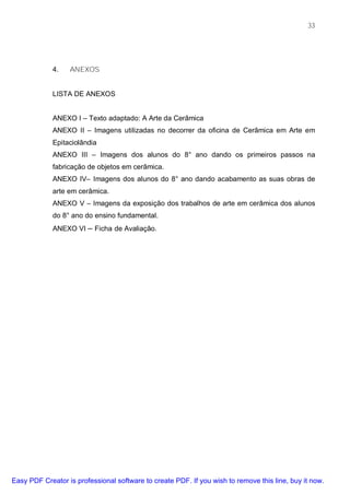 33




             4.   ANEXOS


             LISTA DE ANEXOS


             ANEXO I – Texto adaptado: A Arte da Cerâmica
             ANEXO II – Imagens utilizadas no decorrer da oficina de Cerâmica em Arte em
             Epitaciolândia
             ANEXO III – Imagens dos alunos do 8° ano dando os primeiros passos na
             fabricação de objetos em cerâmica.
             ANEXO IV– Imagens dos alunos do 8° ano dando acabamento as suas obras de
             arte em cerâmica.
             ANEXO V – Imagens da exposição dos trabalhos de arte em cerâmica dos alunos
             do 8° ano do ensino fundamental.
             ANEXO VI – Ficha de Avaliação.




Easy PDF Creator is professional software to create PDF. If you wish to remove this line, buy it now.
 