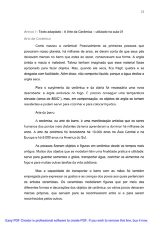 34




             Anexo I - Texto adaptado - A Arte da Cerâmica – utilizado na aula 01

             Arte da Cerâmica

                     Como nasceu a cerâmica! Possivelmente as primeiras pessoas que
             povoaram nosso planeta, há milhares de anos, se deram conta de que seus pés
             deixavam marcas no barro que estas ao secar, conservavam sua forma. A argila
             úmida e macia e maleável. Talvez tenham imaginado que esse material fosse
             apropriado para fazer objetos. Mas, quando ele seca, fica frágil: quebra e se
             desgasta com facilidade. Além disso, não comporta líquido, porque a água desfaz a
             argila seca.

                     Para o surgimento da cerâmica e da olaria foi necessária uma nova
             descoberta: a argila endurece no fogo. É preciso conseguir uma temperatura
             elevada (cerca de 850C°), mas, em compensação, os objetos de argila se tornam
             resistentes e podem servir para cozinhar e para colocar líquidos.

                     Arte do barro

                     A cerâmica, ou arte do barro, é uma manifestação artística que os seres
             humanos dos pontos mais distantes da terra aprenderam a dominar há milhares de
             anos. A arte da cerâmica foi descoberta há 10.000 anos na Ásia Central e na
             Europa e há 6.000 anos na America do Sul.

                     As pessoas fizeram objetos e figuras em cerâmica desde os tempos mais
             antigos. Muitos dos objetos que se modelam têm uma finalidade pratica e utilidade:
             serve para guardar sementes e grãos, transportar água, cozinhar os alimentos no
             fogo e para muitas outras tarefas da vida cotidiana.

                     Mas a capacidade de transportar o barro com as mãos foi também
             empregada para expressar os gostos e as crenças dos povos aos quais pertenciam
             os artistas ceramistas. Os ceramistas modelaram figuras que por meio das
             diferentes formas e decorações dos objetos de cerâmica, os vários povos deixaram
             marcas próprias, que serviam para se reconhecerem entre si e para serem
             reconhecidos pelos outros.




Easy PDF Creator is professional software to create PDF. If you wish to remove this line, buy it now.
 
