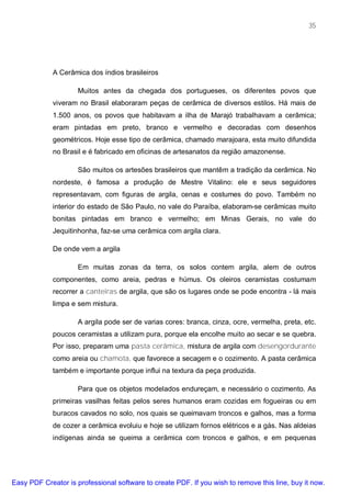 35




             A Cerâmica dos índios brasileiros

                     Muitos antes da chegada dos portugueses, os diferentes povos que
             viveram no Brasil elaboraram peças de cerâmica de diversos estilos. Há mais de
             1.500 anos, os povos que habitavam a ilha de Marajó trabalhavam a cerâmica;
             eram pintadas em preto, branco e vermelho e decoradas com desenhos
             geométricos. Hoje esse tipo de cerâmica, chamado marajoara, esta muito difundida
             no Brasil e é fabricado em oficinas de artesanatos da região amazonense.

                     São muitos os artesões brasileiros que mantêm a tradição da cerâmica. No
             nordeste, é famosa a produção de Mestre Vitalino: ele e seus seguidores
             representavam, com figuras de argila, cenas e costumes do povo. Também no
             interior do estado de São Paulo, no vale do Paraíba, elaboram-se cerâmicas muito
             bonitas pintadas em branco e vermelho; em Minas Gerais, no vale do
             Jequitinhonha, faz-se uma cerâmica com argila clara.

             De onde vem a argila

                     Em muitas zonas da terra, os solos contem argila, alem de outros
             componentes, como areia, pedras e húmus. Os oleiros ceramistas costumam
             recorrer a canteiras de argila, que são os lugares onde se pode encontra - lá mais
             limpa e sem mistura.

                     A argila pode ser de varias cores: branca, cinza, ocre, vermelha, preta, etc.
             poucos ceramistas a utilizam pura, porque ela encolhe muito ao secar e se quebra.
             Por isso, preparam uma pasta cerâmica, mistura de argila com desengordurante
             como areia ou chamota, que favorece a secagem e o cozimento. A pasta cerâmica
             também e importante porque influi na textura da peça produzida.

                     Para que os objetos modelados endureçam, e necessário o cozimento. As
             primeiras vasilhas feitas pelos seres humanos eram cozidas em fogueiras ou em
             buracos cavados no solo, nos quais se queimavam troncos e galhos, mas a forma
             de cozer a cerâmica evoluiu e hoje se utilizam fornos elétricos e a gás. Nas aldeias
             indígenas ainda se queima a cerâmica com troncos e galhos, e em pequenas




Easy PDF Creator is professional software to create PDF. If you wish to remove this line, buy it now.
 