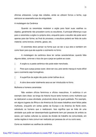 36



             oficinas artesanais. Longe das cidades, ainda se utilizam fornos a lenha, cuja
             estrutura se assemelha aos da antiguidade.

             A modelagem da Cerâmica

                     Quando os ceramistas modelam a argila para fazer suas vasilhas ou
             objetos, geralmente não procedem como os escultores. A principal diferença e que
             para o ceramista a argila é a própria obra, enquanto para o escultor ela pode servir
             apenas para dar forma; ao final do processo, a escultura poderá ser feita de outro
             material, como bronze, cimento, gesso, etc.

                     O ceramista deve pensar na forma que vai dar a sua obra e também em
             como fazer para que ela suporte o cozimento no forno.

                     A modelagem da cerâmica deve ter certas características; quando falta
             alguma delas, corre-se o risco de que a peça se quebre ao cozer.

             •     A argila ou a pasta cerâmica não pode estar manchada.

             •     Para que a peça possa cozer, deve ser oca, pois sendo maciça é muito difícil
             que o cozimento seja homogêneo.

             •     A superfície da argila não pode conter bolhas de ar.

             •     A obra deve estar totalmente seca ao ser introduzida no forno.

             Mulheres e homens ceramistas

                     Não existem ofícios femininos e ofícios masculinos. A cerâmica é um
             exemplo claro disso: ao longo da historia houve tanto homens como mulheres que
             se dedicaram a essa atividade, produzindo obras de igual qualidade. Por exemplo,
             em alguns lugares da África e da America do Sul esses trabalhos eram feitos pelas
             mulheres, enquanto em certas partes da Europa e da America do Norte eram,
             sobretudo os homens que o realizavam. Isso significa que se trata de uma
             atividade que pode ser desempenhada igualmente bem por pessoas de ambos os
             sexos; por razões culturais ou sociais da divisão de trabalho da comunidade, em
             certas regiões é mais comum ser realizada por pessoas de um ou outro sexo.

             Como se modelam as vasilhas de cerâmica.



Easy PDF Creator is professional software to create PDF. If you wish to remove this line, buy it now.
 