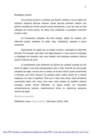 37



             Modelagem manual

                     Os primeiros homens e mulheres que fizeram vasilhas e outros objetos de
             cerâmica utilizaram técnicas manuais. Essas técnicas permitem realizar uma
             grande variedade de formas usando poucas ferramentas, e por isso são as mais
             utilizadas em muitos países. As obras mais complexas e esculpidas costumam
             recorrer a elas.

                     As ferramentas utilizadas são bem simples: palitos de madeira com
             diferentes pontas, espátulas de metal, rolos, moldadores, esponjas e panos
             resistentes.

                     Dependendo do objeto que se deseja construir, empregam-se diferentes
             técnicas. Por exemplo, para fazer uma tigela pequena, o mais comum é empregar
             a modelagem por pressão; mas, para modelar uma estatuela complexa, pode-se
             recorrer à técnica de cavar.

                     O procedimento mais elementar da técnica por pressão consiste em dar
             forma de tigela a uma bola pressionando-a com a mão. Partindo de uma porção
             compacta de argila, cava-se com os dedos um buraco central, queira aumentando
             e tomando uma forma côncava. As paredes dessa vasilha devem ter a mesma
             espessura em toda a superfície. Para que a base fique plana, basta pressionar
             suavemente sobre uma mesa. Com esse modo simples de trabalhar pode-se
             conseguir      muitas   formas   diferentes.   As   peças   podem   ser   decoradas
             acrescentando-se texturas, desenhando-se linhas ou colando-se pequenos
             adornos de argila.

             Referências do texto:

             PROENSA, Graça. História da Arte. São Paulo: ATICA, 1999.




Easy PDF Creator is professional software to create PDF. If you wish to remove this line, buy it now.
 