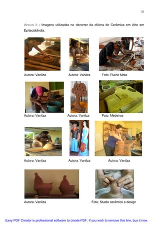 38



             Anexo II - Imagens utilizadas no decorrer da oficina de Cerâmica em Arte em
             Epitaciolândia.




             Autora: Vanilza                Autora: Vanilza          Foto: Elaine Mota




             Autora: Vanilza               Autora: Vanilza          Foto: Medeiros




             Autora: Vanilza                Autora: Vanilza              Autora: Vanilza




             Autora: Vanilza                                  Foto: Studio cerâmico e design




Easy PDF Creator is professional software to create PDF. If you wish to remove this line, buy it now.
 