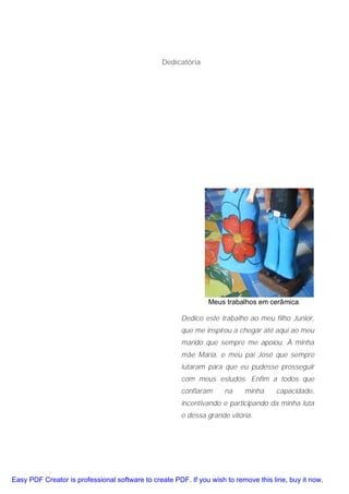 Dedicatória




                                                               Meus trabalhos em cerâmica

                                                      Dedico este trabalho ao meu filho Junior,
                                                      que me inspirou a chegar até aqui ao meu
                                                      marido que sempre me apoiou. À minha
                                                      mãe Maria, e meu pai José que sempre
                                                      lutaram para que eu pudesse prosseguir
                                                      com meus estudos. Enfim a todos que
                                                      confiaram      na    minha     capacidade,
                                                      incentivando e participando da minha luta
                                                      e dessa grande vitória.




Easy PDF Creator is professional software to create PDF. If you wish to remove this line, buy it now.
 