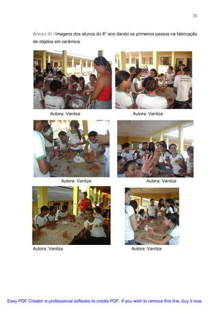 39



             Anexo III - Imagens dos alunos do 8° ano dando os primeiros passos na fabricação
             de objetos em cerâmica




                      Autora: Vanilza                           Autora: Vanilza




                           Autora: Vanilza                             Autora: Vanilza




             Autora: Vanilza                                    Autora: Vanilza




Easy PDF Creator is professional software to create PDF. If you wish to remove this line, buy it now.
 