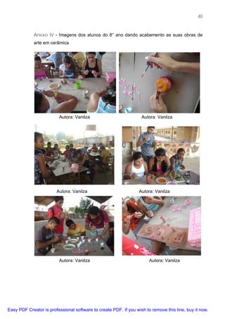 40



             Anexo IV - Imagens dos alunos do 8° ano dando acabamento as suas obras de
             arte em cerâmica




                         Autora: Vanilza                           Autora: Vanilza




                        Autora: Vanilza                           Autora: Vanilza




                         Autora: Vanilza                               Autora: Vanilza




Easy PDF Creator is professional software to create PDF. If you wish to remove this line, buy it now.
 