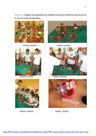 41



             Anexo V - Imagens da exposição dos trabalhos de arte em cerâmica dos alunos do
             8° ano do ensino fundamental.




                       Autora: Vanilza                         Autora: Vanilza




                   Autora: Vanilza                        Autora: Vanilza




                   Autora: Vanilza                           Autora: Vanilza




Easy PDF Creator is professional software to create PDF. If you wish to remove this line, buy it now.
 