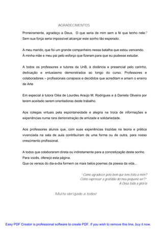 AGRADECIMENTOS

           Primeiramente, agradeço a Deus. O que seria de mim sem a fé que tenho nele?
           Sem sua força seria impossível alcançar este sonho tão esperado.


           A meu marido, que foi um grande companheiro nessa batalha que estou vencendo.
           À minha mãe e meu pai pelo esforço que fizeram para que eu pudesse estudar.


           A todos os professores e tutores da UnB, à distância e presencial pelo carinho,
           dedicação e entusiasmo demonstrados ao longo do curso. Professores e
           colaboradores – profissionais corajosos e decididos que acreditam e amam o ensino
           de Arte


           Em especial à tutora Cléa de Lourdes Araújo M. Rodrigues e à Daniela Oliveira por
           terem aceitado serem orientadoras deste trabalho.


           Aos colegas virtuais pela espontaneidade e alegria na troca de informações e
           experiências numa rara demonstração de amizade e solidariedade.


           Aos professores alunos que, com suas experiências trazidas na teoria e prática
           vivenciada na sala de aula contribuíram de uma forma ou de outra, para nosso
           crescimento profissional.


           A todos que colaboraram direta ou indiretamente para a concretização deste sonho.
           Para vocês, ofereço esta página.
           Que os versos do dia-a-dia formem os mais belos poemas da poesia da vida...


                                                   “Como agradecer pelo bem que tens feito a mim?
                                                   Como expressar a gratidão do meu pequeno ser?”
                                                                              A Deus toda a glória


                                  Muito obrigado a todos!




Easy PDF Creator is professional software to create PDF. If you wish to remove this line, buy it now.
 