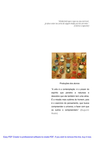 “Ainda bem que o que eu vou escrever,
                                               já deve estar na certa de algum modo escrito em mim.”
                                                                                  (Clarice Lispector)




                                                                  Produções dos alunos

                                                       “A arte é a contemplação: é o prazer do
                                                       espírito   que   penetra    a   natureza    e
                                                       descobre que ela também tem uma alma.
                                                       É a missão mais sublime do homem, pois
                                                       é o exercício do pensamento, que busca
                                                       compreender o universo, e fazer com que
                                                       os outros o compreendam.” (Auguste
                                                       Rodin)




Easy PDF Creator is professional software to create PDF. If you wish to remove this line, buy it now.
 