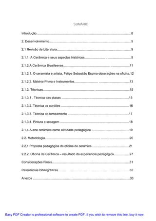 SUMÁRIO

           Introdução...................................................... ......................................................8

           2. Desenvolvimento..................................... ........................................................9

           2.1 Revisão de Literatura.....................................................................................9

           2.1.1. A Cerâmica e seus aspectos históricos.....................................................9

           2.1.2.A Cerâmica Brasileense...................................................... .....................11

           2.1.2.1. O ceramista e artista, Felipe Sebastião Espina-obserações na oficina.12

           2.1.2.2. Matéria-Prima e Instrumentos........................... ...................................13

           2.1.3. Técnicas........................................................... .......................................15

           2.1.3.1 . Técnica das placas .............................................................................15

           2.1.3.2. Técnica os cordões ..............................................................................16

           2.1.3.3. Técnica do torneamento ......................................................................17

           2.1.3.4. Pintura e secagem ...............................................................................18

           2.1.4 A arte cerâmica como atividade pedagógica ...........................................19

           2.2. Metodologia............................................................... ......... .......................20

           2.2.1 Proposta pedagógica da oficina de cerâmica ..........................................21

           2.2.2. Oficina de Cerâmica – resultado da experiência pedagógica..................27

           Considerações Finais.........................................................................................31

           Referências Bibliográficas..................................................................................32

           Anexos ...............................................................................................................33




Easy PDF Creator is professional software to create PDF. If you wish to remove this line, buy it now.
 