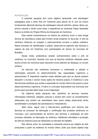 8



             INTRODUÇÃO
                   A presente pesquisa tem como objetivo apresentar uma abordagem
             pedagógica para o tema Arte em Cerâmica para alunos do 8° ano do ensino
             fundamental utilizando técnicas de modelagem manual (rolinhos, placas, tábua, pó,
             pintura natural) e tendo como base a experiência do ceramista Felipe Sebastião
             Espina no âmbito do Projeto Oficina de Artesanato em Cerâmica.
                      Este estudo fundamenta-se na história da cerâmica como a mais antiga
             técnica de manufatura criada pelo homem ainda presente no dia-a-dia. A arte da
             cerâmica influencia as criações e particularmente envolve a prática cotidiana.
             Nesse processo de identificação e prática, observam-se aspectos das técnicas e
             valores da arte em Cerâmica com participações de alunos do município de
             Brasiléia.
                      Desse modo, pretende-se ampliar conhecimentos sobre a arte da
             cerâmica, no município, fazendo com que as técnicas artísticas utilizadas pelos
             alunos sirvam de incentivos para nascerem novos talentos de destaque no mundo
             artístico.
                      As técnicas das cerâmicas favorecem a criatividade e utilizam a
             estimulação    sensorial   no   desenvolvimento   das   capacidades    cognitivas e
             educacionais. É importante valorizar essas atitudes para que os alunos possam
             descobrir o mundo e recriar novas ações de maneira própria. A Cerâmica é uma
             das técnicas artísticas que auxilia a expressão do mundo interno dos jovens e seus
             desenvolvimentos cognitivos. O barro é o principal responsável nas aventuras dos
             jovens para que eles dêem asas a sua imaginação.
                      Os objetivos desta pesquisa são: identificar as técnicas, levantar
             informações históricas, relações culturais e sociais bem como os procedimentos
             adequados que podem ser assimilados caso quem esteja observando tenha
             sensibilidade e condições de concretizá-los e interpretá-los.
                      Além disso, seguir com a mão-de-obra qualificada com domínio das
             técnicas do processo de fabricação e certificação dos produtos cerâmicos no
             município, com oportunidades de domínio das técnicas e avaliações de todo
             processo utilizados na fabricação da cerâmica, habilitando atividades à produção
             da arte em cerâmica para ser destacada no mercado de trabalho.
                      Nos últimos anos, foi constatada a crescente procura por objetos de arte
             produzidos a partir da cerâmica no mundo inteiro, tanto que esses objetos hoje


Easy PDF Creator is professional software to create PDF. If you wish to remove this line, buy it now.
 