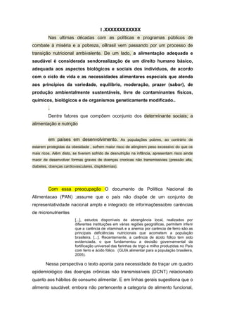 I .XXXXXXXXXXXX
Nas ultimas décadas com as políticas e programas públicos de
combate à miséria e a pobreza, oBrasil vem passando por um processo de
transição nutricional ambivalente. De um lado, a alimentação adequada e
saudável é considerada sendorealização de um direito humano básico,
adequada aos aspectos biológicos e sociais dos indivíduos, de acordo
com o ciclo de vida e as necessidades alimentares especiais que atenda
aos princípios da variedade, equilíbrio, moderação, prazer (sabor), de
produção ambientalmente sustentáveis, livre de contaminantes físicos,
químicos, biológicos e de organismos geneticamente modificado..
.
Dentre fatores que compõem oconjunto dos determinante sociais; a
alimentação e nutrição
em países em desenvolvimento. As populações pobres, ao contrário de
estarem protegidas da obesidade , sofrem maior risco de atingirem peso excessivo do que os
mais ricos. Além disto, se tiverem sofrido de desnutrição na infância, apresentam risco ainda
maoir de desenvolver formas graves de doenças cronicas não transmissivies (pressão alta,
diabetes, doenças cardiovasculares, displidemias).
Com essa preocupação O documento de Poliltica Nacional de
Alimentacao (PAN) ;assume que o país não dispõe de um conjunto de
representatividade nacional amplo e integrado de informaçõessobre carências
de micronutrientes
[...], estudos disponíveis de abrangência local, realizados por
diferentes instituições em várias regiões geográficas, permitem inferir
que a carência de vitaminaA e a anemia por carência de ferro são as
principais deficiências nutricionais que acometem a população
brasileira. [...]. Recentemente, a carência de ácido fólico tem sido
evidenciada, o que fundamentou a decisão governamental da
fortificação universal das farinhas de trigo e milho produzidas no País
com ferro e ácido fólico. (GUIA alimentar para a população brasileira,
2005).
Nessa perspectiva o texto aponta para necessidade de traçar um quadro
epidemiológico das doenças crônicas não transmissíveis (DCNT) relacionado
quanto aos hábitos de consumo alimentar. E em linhas gerais sugestiona que o
alimento saudável; embora não pertencente a categoria de alimento funcional,
 