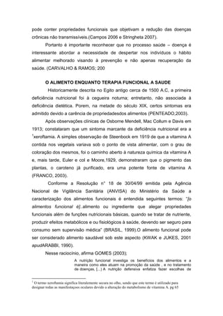 pode conter propriedades funcionais que objetivam a redução das doenças
crônicas não transmissíveis.(Campos 2006 e Stringheta 2007).
Portanto é importante reconhecer que no processo saúde – doença é
interessante abordar a necessidade de despertar nos indivíduos o hábito
alimentar melhorado visando à prevenção e não apenas recuperação da
saúde. (CARVALHO & RAMOS; 200
O ALIMENTO ENQUANTO TERAPIA FUNCIONAL A SAUDE
Historicamente descrita no Egito antigo cerca de 1500 A.C, a primeira
deficiência nutricional foi à cegueira noturna; entretanto, não associada à
deficiência dietética. Porem, na metade do século XIX, certos sintomas era
admitido devido a carência de propriedadesdos alimentos (PENTEADO,2003).
Após observações clínicas de Osborne Mendell, Mac Collum e Davis em
1913; constataram que um sintoma marcante da deficiência nutricional era a
1
xeroftamia. A simples observação de Steenbock em 1919 de que a vitamina A
contida nos vegetais variava sob o ponto de vista alimentar, com o grau de
coloração dos mesmos, foi o caminho aberto à natureza química da vitamina A
e, mais tarde, Euler e col e Moore,1929, demonstraram que o pigmento das
plantas, o caroteno já purificado, era uma potente fonte de vitamina A
(FRANCO, 2003).
Conforme a Resolução n° 18 de 30/04/99 emitida pela Agência
Nacional de Vigilância Sanitária (ANVISA) do Ministério da Saúde a
caracterização dos alimentos funcionais é entendida seguintes termos: “[o
alimentos funcional é]..alimento ou ingrediente que alegar propriedades
funcionais além de funções nutricionais básicas, quando se tratar de nutriente,
produzir efeitos metabólicos e ou fisiológicos à saúde, devendo ser seguro para
consumo sem supervisão médica” (BRASIL, 1999).O alimento funcional pode
ser considerado alimento saudável sob este aspecto (KWAK e JUKES, 2001
apudARABBI, 1990).
Nesse raciocínio, afirma GOMES (2003);
A nutrição funcional investiga os benefícios dos alimentos e a
maneira como eles atuam na promoção da saúde , e no tratamento
de doenças, [...] A nutrição defensiva enfatiza fazer escolhas de
1
O termo xeroftamia significa literalemente secura no olho, sendo que este termo é utilizado para
designar todas as manifestaçoes oculares devido a alteração do metabolismo de vitamina A. pg 65
 