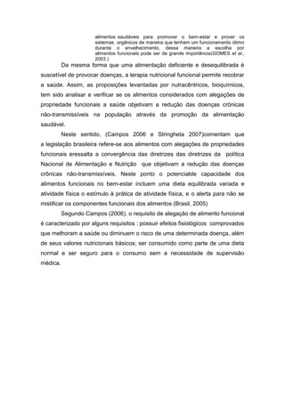 alimentos saudáveis para promover o bem-estar e prover os
sistemas orgânicos de maneira que tenham um funcionamento ótimo
durante o envelhecimento, dessa maneira a escolha por
alimentos funcionais pode ser de grande importância(GOMES et al.,
2003 )
Da mesma forma que uma alimentação deficiente e desequilibrada é
suscetível de provocar doenças, a terapia nutricional funcional permite recobrar
a saúde. Assim, as proposições levantadas por nutracêntricos, bioquímicos,
tem sido analisar e verificar se os alimentos considerados com alegações de
propriedade funcionais a saúde objetivam a redução das doenças crônicas
não-transmissíveis na população através da promoção da alimentação
saudável.
Neste sentido, (Campos 2006 e Stringheta 2007)comentam que
a legislação brasileira refere-se aos alimentos com alegações de propriedades
funcionais eressalta a convergência das diretrizes das diretrizes da política
Nacional de Alimentação e Nutrição que objetivam a redução das doenças
crônicas não-transmissíveis. Neste ponto o potencialde capacidade dos
alimentos funcionais no bem-estar incluem uma dieta equilibrada variada e
atividade física o estímulo à prática de atividade física, e o alerta para não se
mistificar os componentes funcionais dos alimentos (Brasil, 2005)
Segundo Campos (2006), o requisito de alegação de alimento funcional
é caracterizado por alguns requisitos : possuir efeitos fisiológicos comprovados
que melhoram a saúde ou diminuem o risco de uma determinada doença, além
de seus valores nutricionais básicos; ser consumido como parte de uma dieta
normal e ser seguro para o consumo sem a necessidade de supervisão
médica.
 
