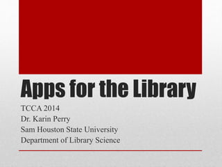 Apps for the Library 
TCCA 2014 
Dr. Karin Perry 
Sam Houston State University 
Department of Library Science 
 